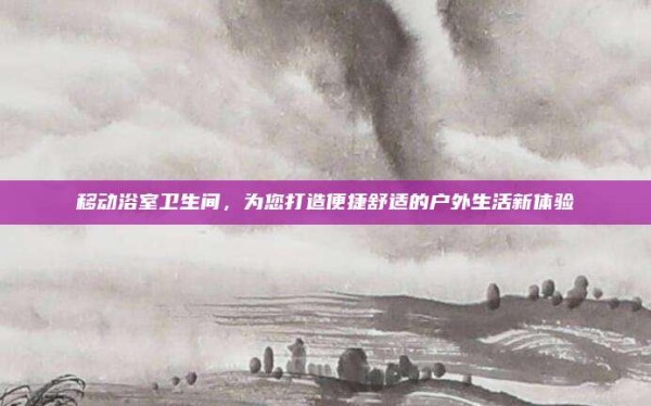 移动浴室卫生间,为您打造便捷舒适的户外生活新体验