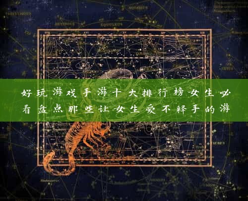 好玩游戏手游十大排行榜女生必看盘点那些让女生爱不释手的游戏，你玩过几个？