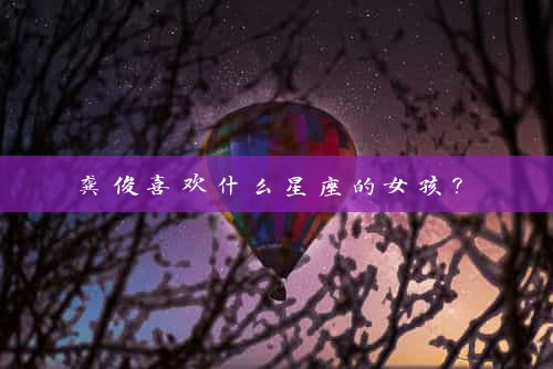  龚俊喜欢什么星座的女孩？ 