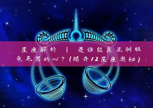  星座解析 | 是谁能真正驯服龟毛男的心？（揭开12星座奥秘）