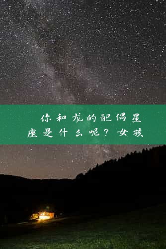  你和龙的配偶星座是什么呢？女孩相关的专业资深人员从心理与星座角度解读 