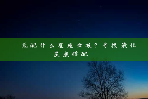  龙配什么星座女孩？寻找最佳星座搭配 