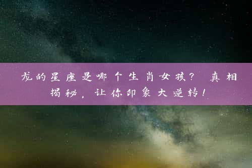 龙的星座是哪个生肖女孩? 真相揭秘，让你印象大逆转！
