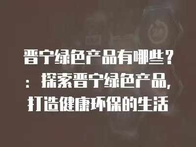 晋宁绿色产品有哪些？：探索晋宁绿色产品，打造健康环保的生活