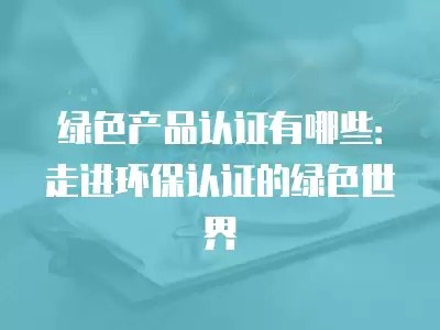 绿色产品认证有哪些：走进环保认证的绿色世界
