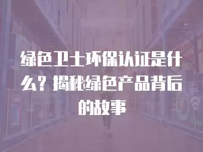 绿色卫士环保认证是什么？揭秘绿色产品背后的故事