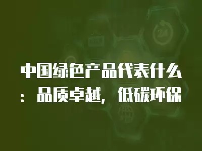 中国绿色产品代表什么：品质卓越，低碳环保
