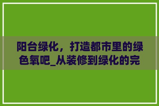 阳台绿化，打造都市里的绿色氧吧_从装修到绿化的完美融合