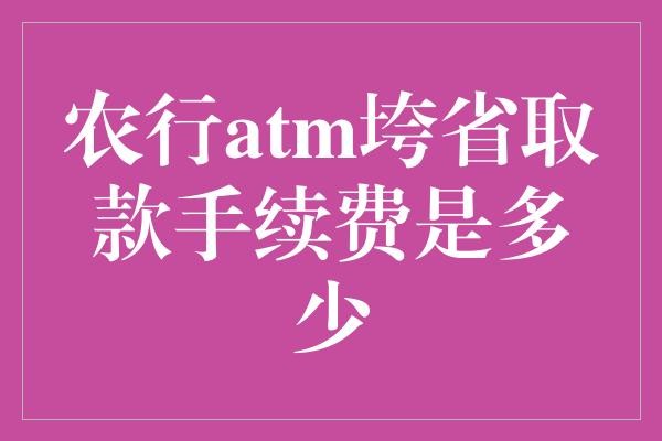 农行atm垮省取款手续费是多少