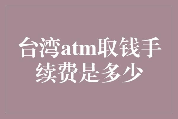 台湾atm取钱手续费是多少