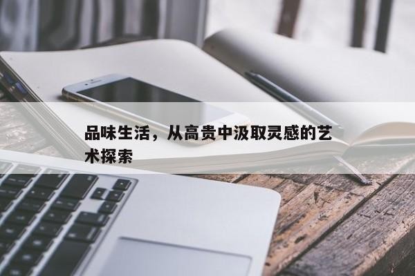 品味生活，从高贵中汲取灵感的艺术探索