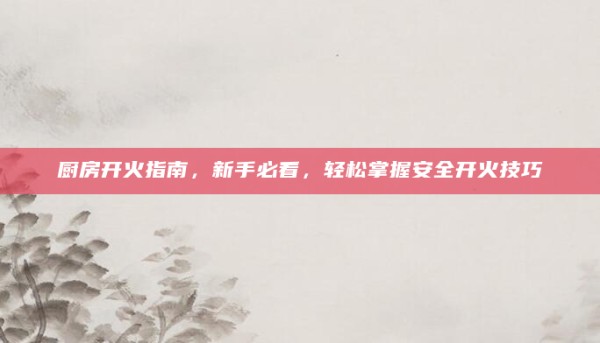 厨房开火指南,新手必看,轻松掌握安全开火技巧