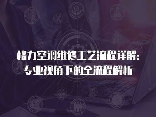 格力空调维修工艺流程详解：专业视角下的全流程解析