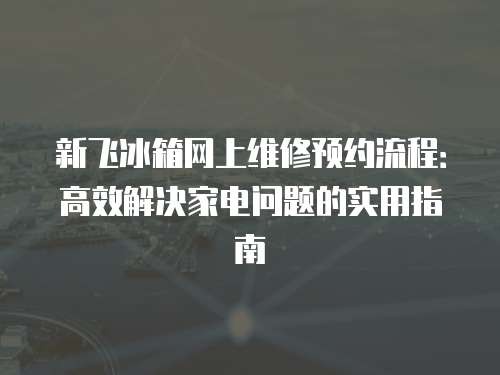 新飞冰箱网上维修预约流程：高效解决家电问题的实用指南