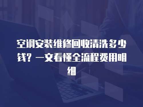 空调安装维修回收清洗多少钱？一文看懂全流程费用明细