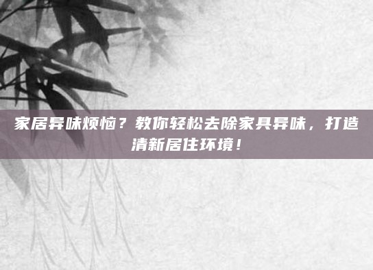 家居异味烦恼？教你轻松去除家具异味，打造清新居住环境！