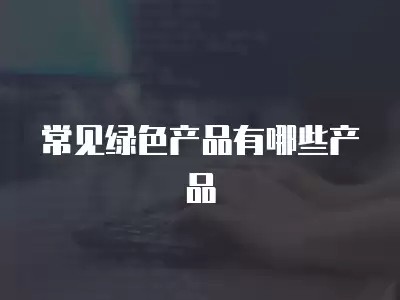 常见绿色产品有哪些产品