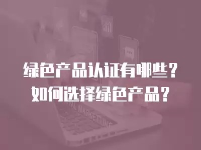 绿色产品认证有哪些？如何选择绿色产品？
