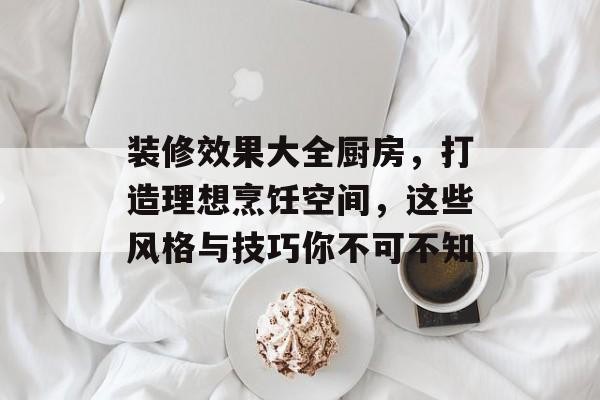 装修效果大全厨房，打造理想烹饪空间，这些风格与技巧你不可不知