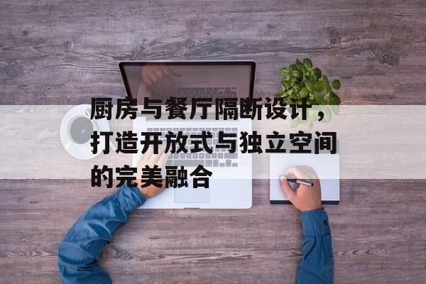 厨房与餐厅隔断设计，打造开放式与独立空间的完美融合