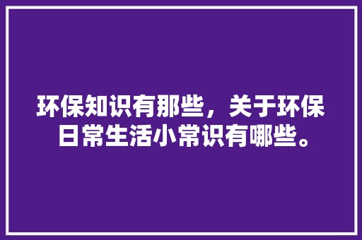 环保知识有那些，关于环保日常生活小常识有哪些。 居家装饰