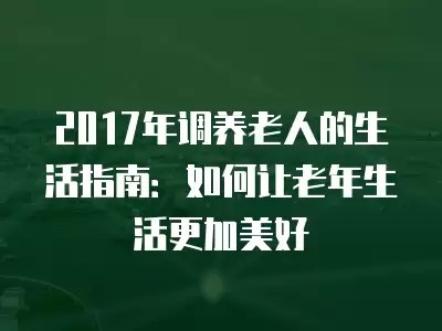 2017年调养老人的生活指南：如何让老年生活更加美好