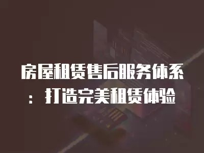 房屋租赁售后服务体系：打造完美租赁体验