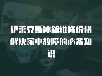 伊莱克斯冰箱维修价格解决家电故障的必备知识