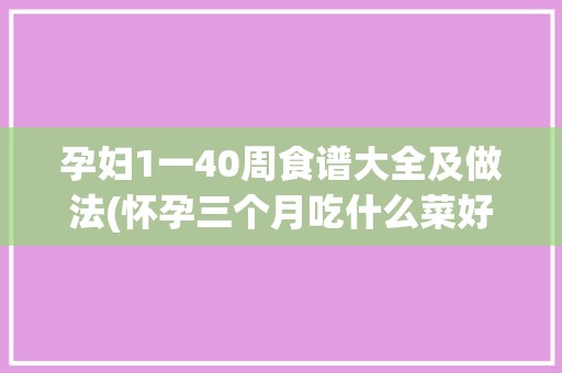 孕妇1一40周食谱大全及做法(怀孕三个月吃什么菜好菜谱)✅ 