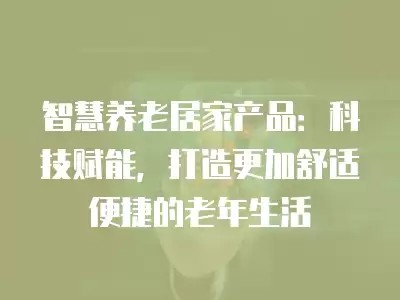 智慧养老居家产品：科技赋能，打造更加舒适便捷的老年生活