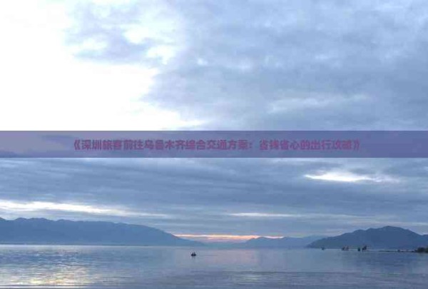 《深圳旅客前往乌鲁木齐综合交通方案：省钱省心的出行攻略》