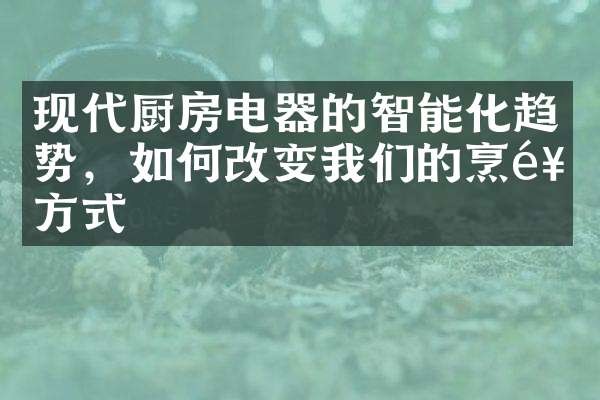 现代厨房电器的智能化趋势，如何改变我们的烹饪方式