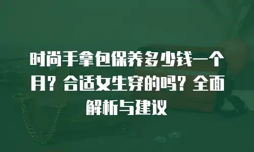 时尚手拿包保养多少钱一个月？合适女生穿的吗？全面解析与建议