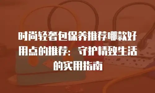 时尚轻奢包保养推荐哪款好用点的推荐：守护精致生活的实用指南