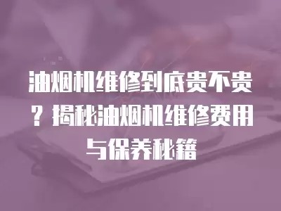 油烟机维修到底贵不贵？揭秘油烟机维修费用与保养秘籍