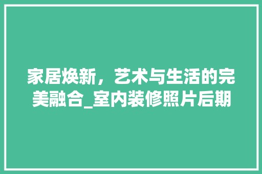 家居焕新，艺术与生活的完美融合_室内装修照片后期处理介绍 现代风格装饰