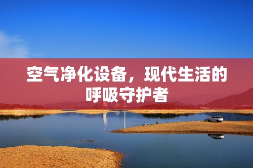 空气净化设备，现代生活的呼吸守护者