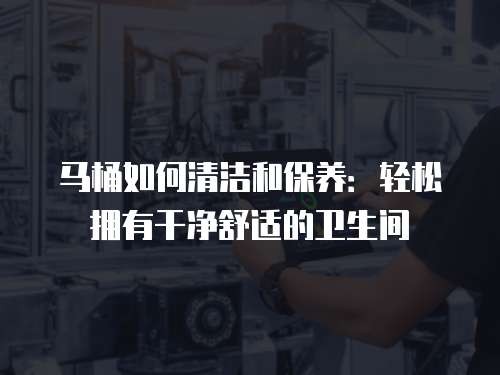 马桶如何清洁和保养：轻松拥有干净舒适的卫生间