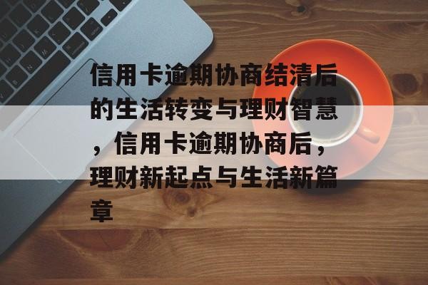 信用卡逾期协商结清后的生活转变与理财智慧，信用卡逾期协商后，理财新起点与生活新篇章