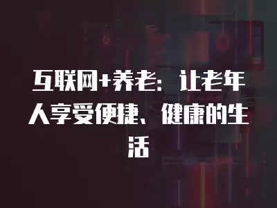 互联网+养老：让老年人享受便捷、健康的生活