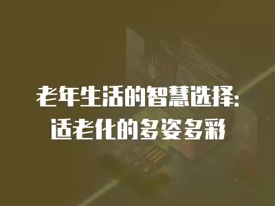 老年生活的智慧选择：适老化的多姿多彩