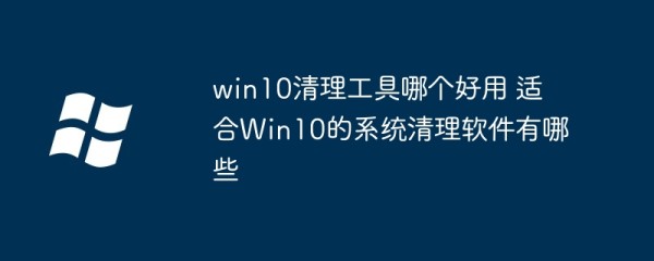 win10清理工具哪个好用 适合Win10的系统清理软件有哪些