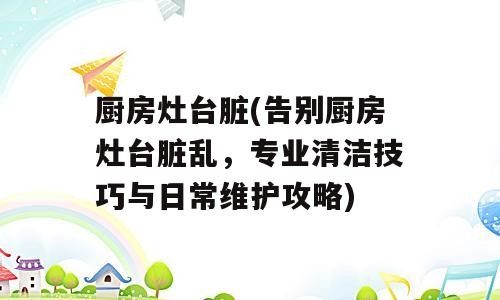 厨房灶台脏(告别厨房灶台脏乱，专业清洁技巧与日常维护攻略)