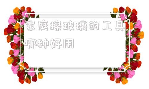 家庭擦玻璃的工具哪种好用 擦玻璃用什么擦最干净小妙招