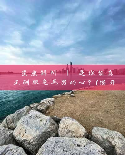  星座解析 | 是谁能真正驯服龟毛男的心？（揭开12星座奥秘）