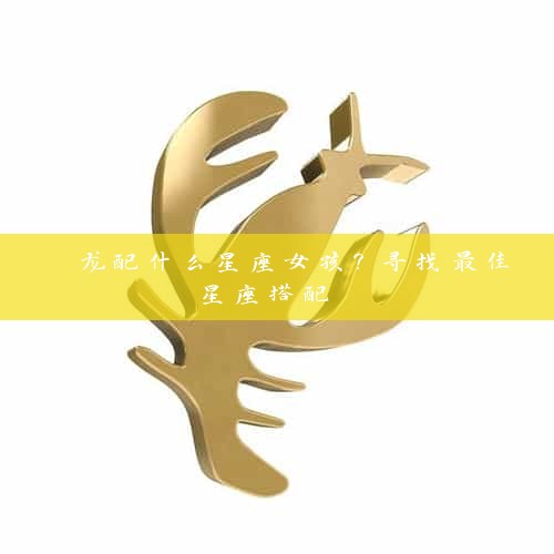  龙配什么星座女孩？寻找最佳星座搭配 