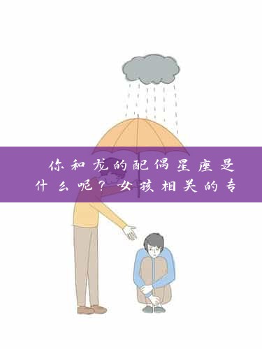  你和龙的配偶星座是什么呢？女孩相关的专业资深人员从心理与星座角度解读 