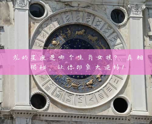 龙的星座是哪个生肖女孩? 真相揭秘，让你印象大逆转！