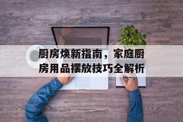 厨房焕新指南，家庭厨房用品摆放技巧全解析