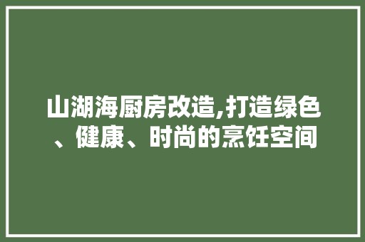 山湖海厨房改造,打造绿色、健康、时尚的烹饪空间